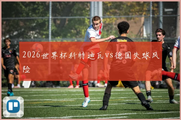 2026世界杯科特迪瓦vs德国失球风险