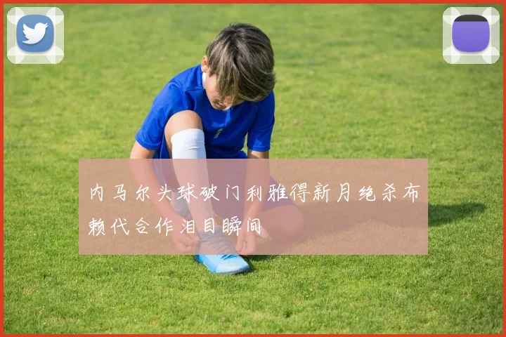 内马尔头球破门利雅得新月绝杀布赖代合作泪目瞬间