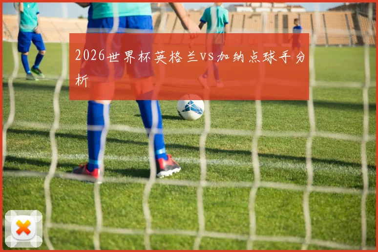2026世界杯英格兰vs加纳点球手分析