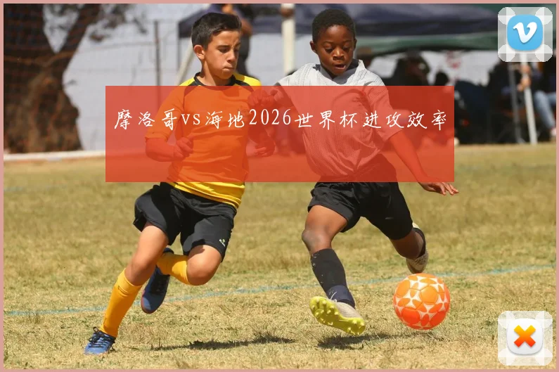 摩洛哥vs海地2026世界杯进攻效率