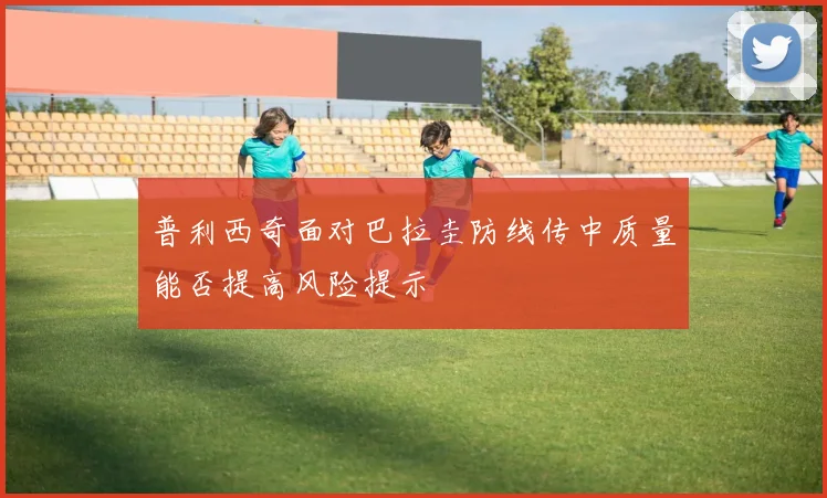 普利西奇面对巴拉圭防线传中质量能否提高风险提示
