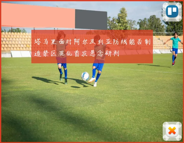 塔马里面对阿尔及利亚防线能否制造禁区混乱首发悬念研判