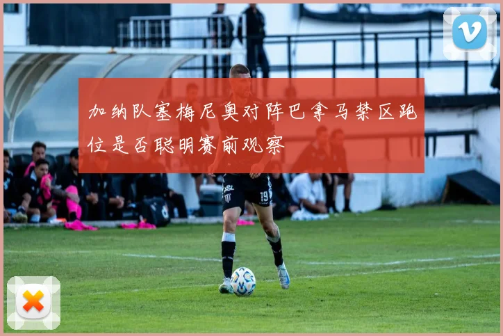 加纳队塞梅尼奥对阵巴拿马禁区跑位是否聪明赛前观察