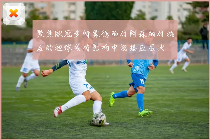 聚焦欧冠多特蒙德面对阿森纳对抗后的控球或将影响中场接应层次