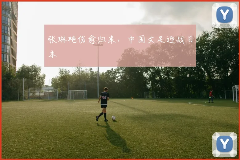 张琳艳伤愈归来，中国女足迎战日本