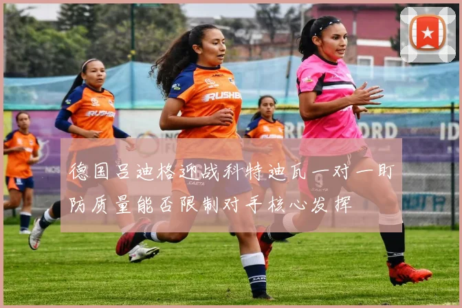 德国吕迪格迎战科特迪瓦一对一盯防质量能否限制对手核心发挥