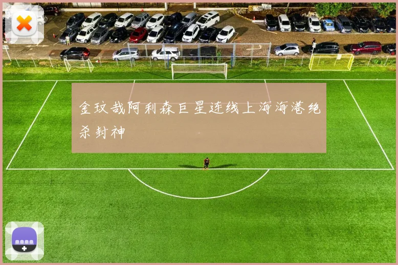 金玟哉阿利森巨星连线上海海港绝杀封神
