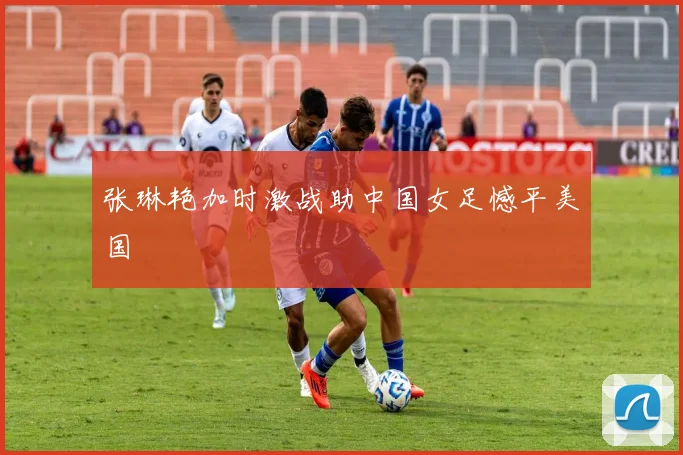 张琳艳加时激战助中国女足憾平美国