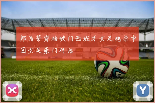 邦马蒂穿裆破门西班牙女足绝杀中国女足豪门对话