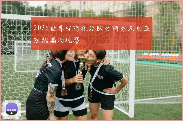 2026世界杯阿根廷队对阿尔及利亚防线漏洞观察