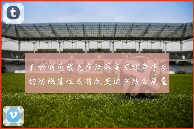 利物浦范戴克在欧冠高空球争夺后的防线落位或将改变边中结合质量