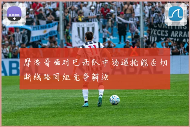 摩洛哥面对巴西队中场逼抢能否切断线路同组竞争解读