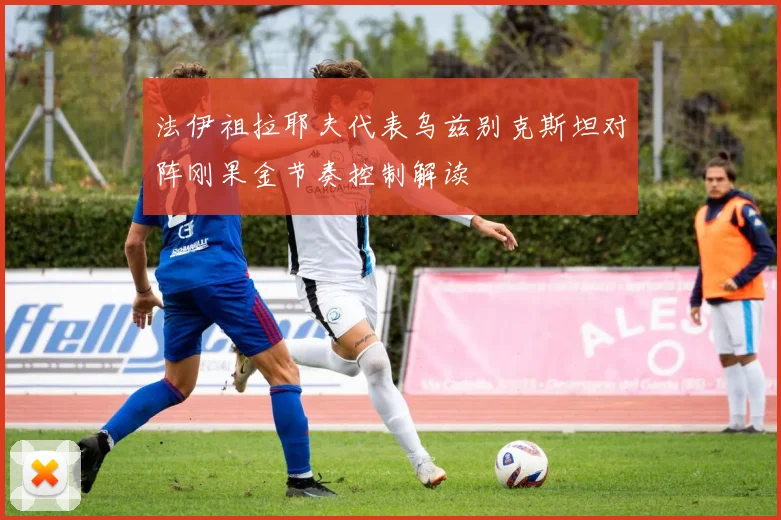 法伊祖拉耶夫代表乌兹别克斯坦对阵刚果金节奏控制解读