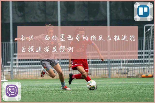 孙兴慜面对墨西哥防线反击推进能否提速深度预测
