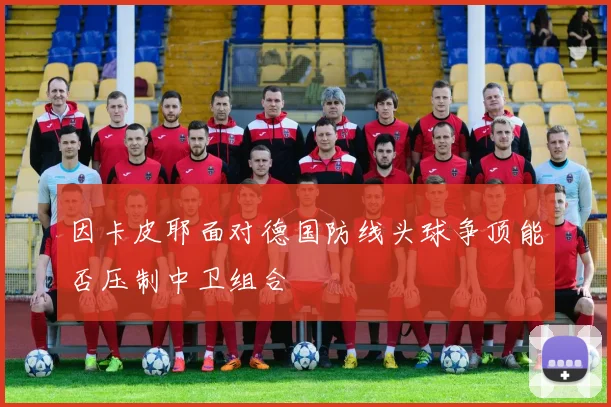 因卡皮耶面对德国防线头球争顶能否压制中卫组合