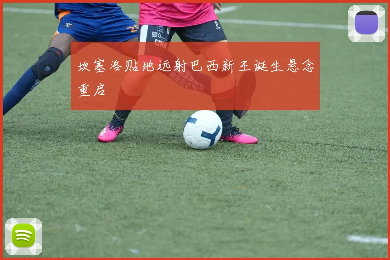 坎塞洛贴地远射巴西新王诞生悬念重启
