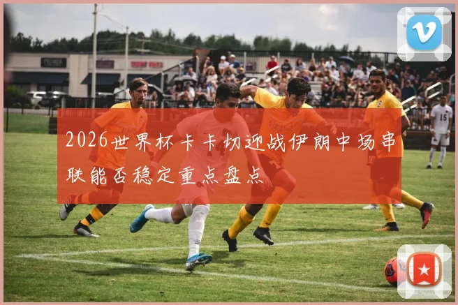 2026世界杯卡卡切迎战伊朗中场串联能否稳定重点盘点