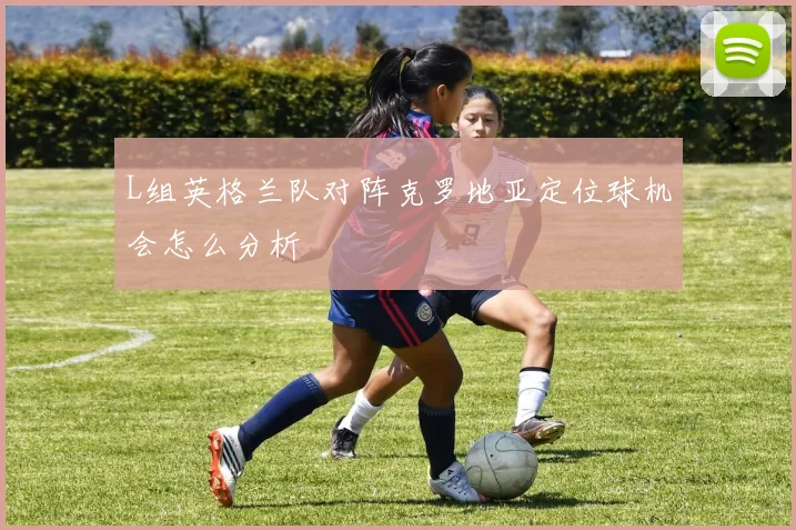 L组英格兰队对阵克罗地亚定位球机会怎么分析