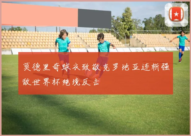 莫德里奇球衣致敬克罗地亚连斩强敌世界杯绝境反击