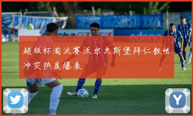 超级杯淘汰赛沃尔夫斯堡拜仁教练冲突热度爆表