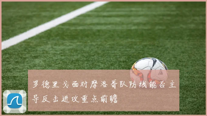 罗德里戈面对摩洛哥队防线能否主导反击进攻重点前瞻