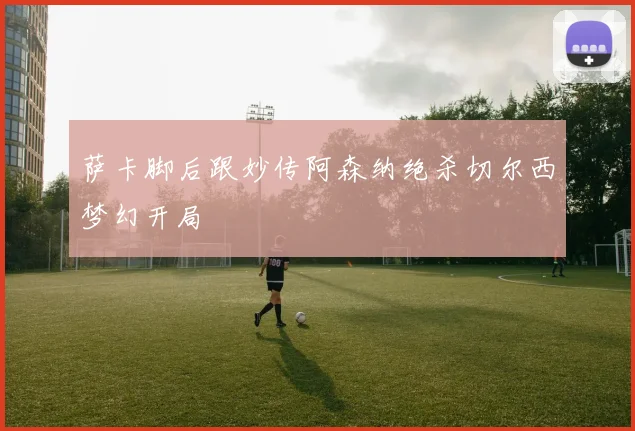 萨卡脚后跟妙传阿森纳绝杀切尔西梦幻开局