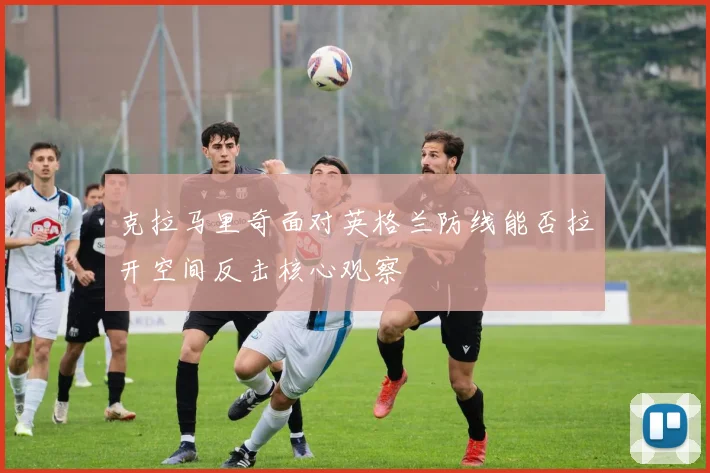 克拉马里奇面对英格兰防线能否拉开空间反击核心观察