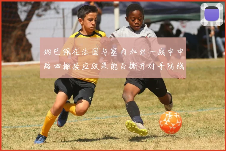 姆巴佩在法国与塞内加尔一战中中路回撤接应效果能否撕开对手防线