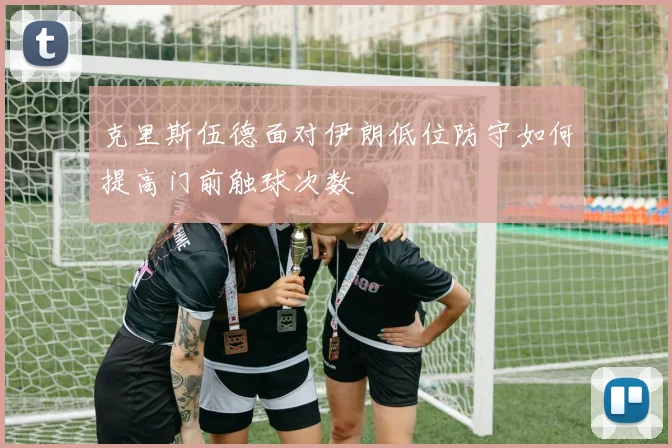 克里斯伍德面对伊朗低位防守如何提高门前触球次数