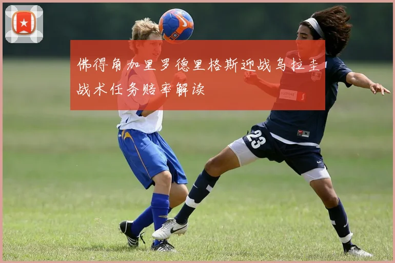 佛得角加里罗德里格斯迎战乌拉圭战术任务赔率解读