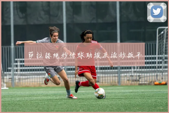 萨拉赫绝妙传球助埃及读秒扳平