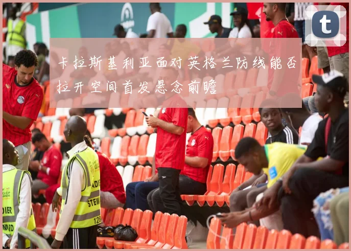 卡拉斯基利亚面对英格兰防线能否拉开空间首发悬念前瞻