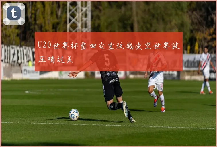U20世界杯首回合金玟哉凌空世界波压哨过关