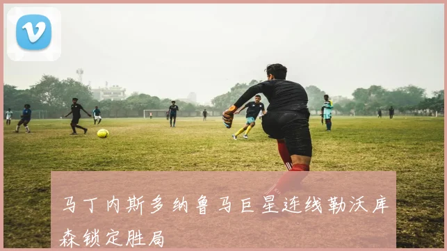 马丁内斯多纳鲁马巨星连线勒沃库森锁定胜局