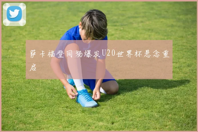 萨卡福登同场爆发U20世界杯悬念重启