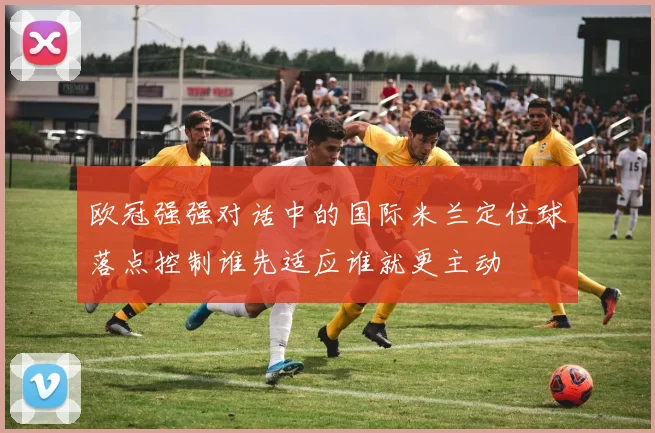 欧冠强强对话中的国际米兰定位球落点控制谁先适应谁就更主动