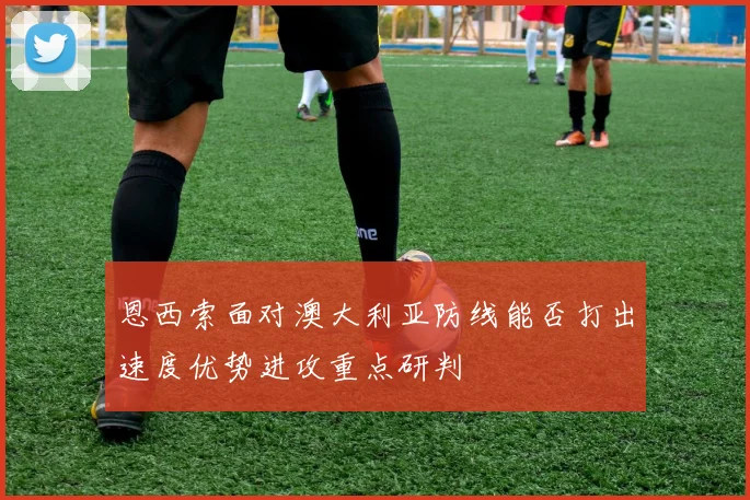 恩西索面对澳大利亚防线能否打出速度优势进攻重点研判