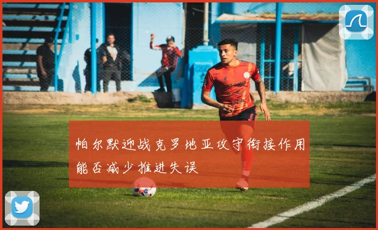 帕尔默迎战克罗地亚攻守衔接作用能否减少推进失误