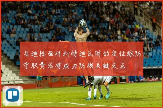 吕迪格面对科特迪瓦时的定位球防守职责或将成为防线关键支点