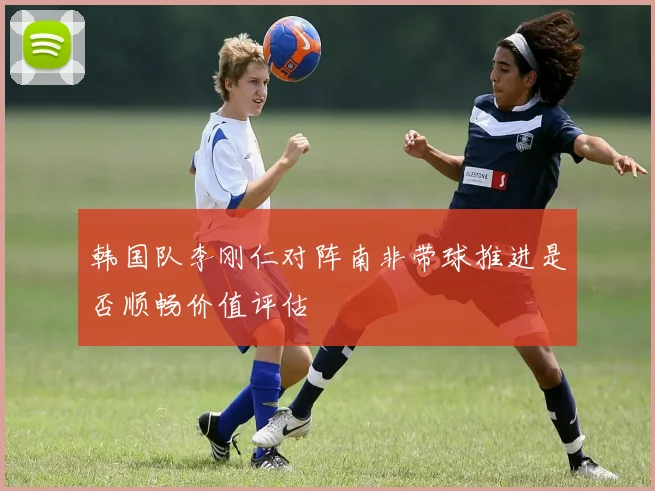 韩国队李刚仁对阵南非带球推进是否顺畅价值评估