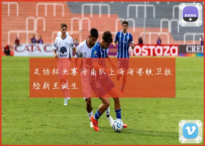 足协杯决赛河南队上海海港铁卫救险新王诞生