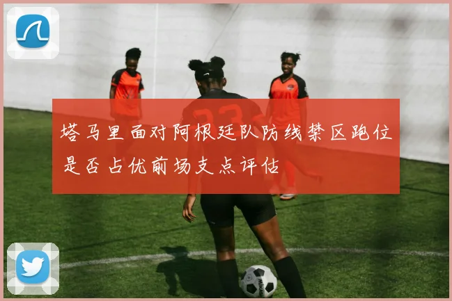 塔马里面对阿根廷队防线禁区跑位是否占优前场支点评估