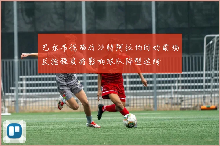 巴尔韦德面对沙特阿拉伯时的前场反抢强度将影响球队阵型运转